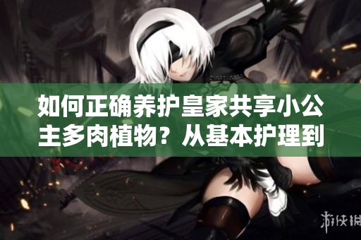 如何正确养护皇家共享小公主多肉植物？从基本护理到繁殖技巧，一网打尽！