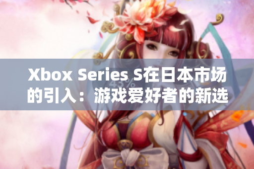Xbox Series S在日本市场的引入：游戏爱好者的新选择