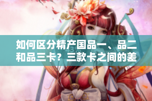 如何区分精产国品一、品二和品三卡？三款卡之间的差异是什么？