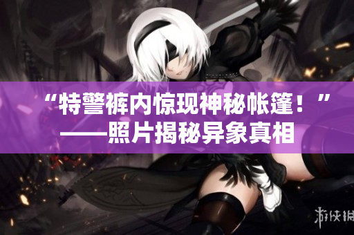 “特警裤内惊现神秘帐篷！”——照片揭秘异象真相
