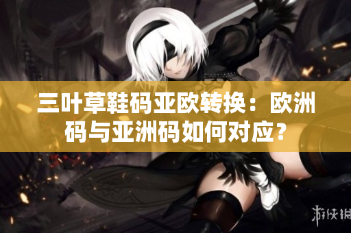 三叶草鞋码亚欧转换：欧洲码与亚洲码如何对应？
