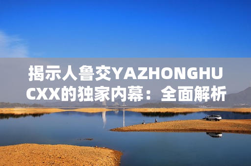 揭示人鲁交YAZHONGHUCXX的独家内幕：全面解析