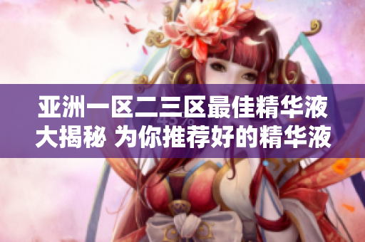 亚洲一区二三区最佳精华液大揭秘 为你推荐好的精华液