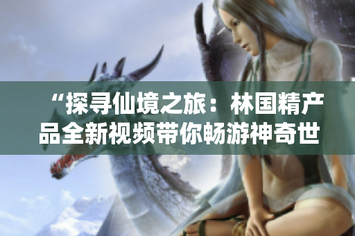 “探寻仙境之旅：林国精产品全新视频带你畅游神奇世界！”