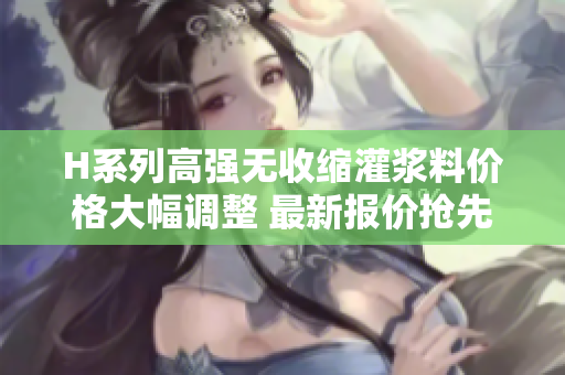 H系列高强无收缩灌浆料价格大幅调整 最新报价抢先知!