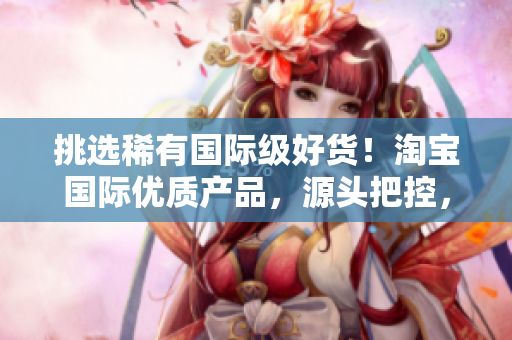 挑选稀有国际级好货！淘宝国际优质产品，源头把控，让您放心购物！