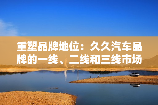 重塑品牌地位：久久汽车品牌的一线、二线和三线市场策略