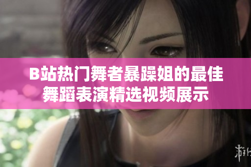 B站热门舞者暴躁姐的最佳舞蹈表演精选视频展示