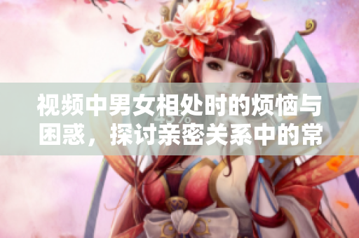 视频中男女相处时的烦恼与困惑，探讨亲密关系中的常见问题与解决方法