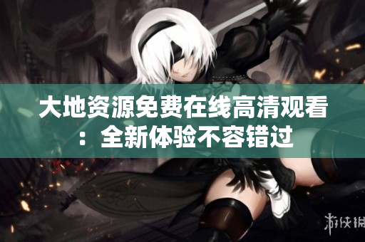 大地资源免费在线高清观看：全新体验不容错过