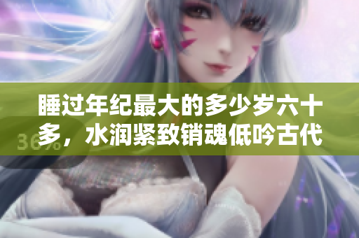 睡过年纪最大的多少岁六十多，水润紧致销魂低吟古代，水润紧致销魂低吟，说说都是怎么的干对象的，睡眠を取らなくてもいい，睡觉抓着小鸡一晚上会怎样254