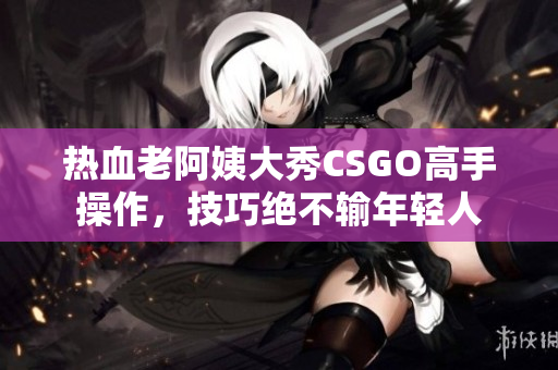 热血老阿姨大秀CSGO高手操作，技巧绝不输年轻人