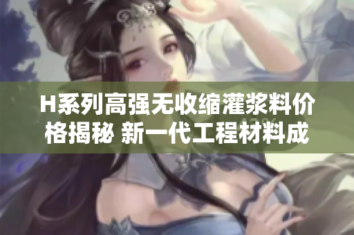 H系列高强无收缩灌浆料价格揭秘 新一代工程材料成本分析