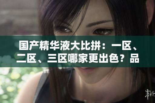 国产精华液大比拼：一区、二区、三区哪家更出色？品质与性价比的完美结合探索