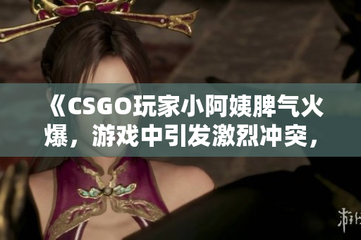 《CSGO玩家小阿姨脾气火爆，游戏中引发激烈冲突，网友热议》
