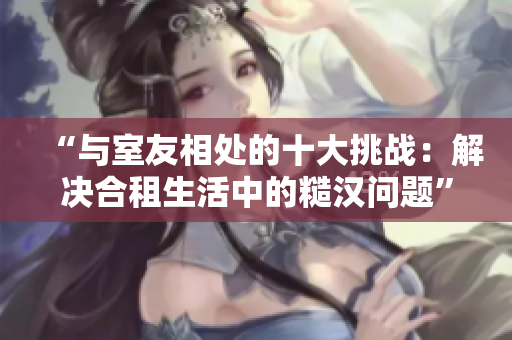 “与室友相处的十大挑战：解决合租生活中的糙汉问题”