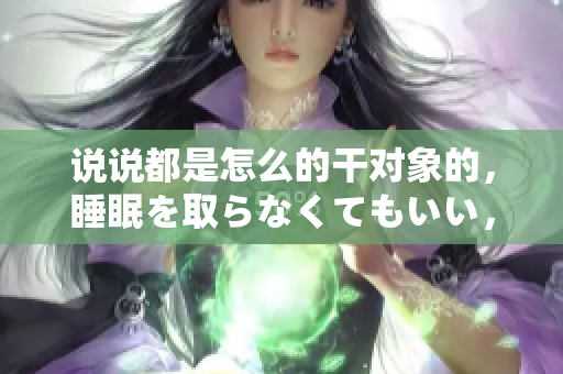 说说都是怎么的干对象的，睡眠を取らなくてもいい，睡觉抓着小鸡一晚上会怎样，睡过年纪最大的多少岁六十多，水润紧致销魂低吟古代，水润紧致销魂低吟539