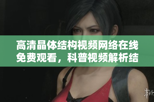 高清晶体结构视频网络在线免费观看，科普视频解析结晶之美