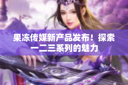 果冻传媒新产品发布！探索一二三系列的魅力