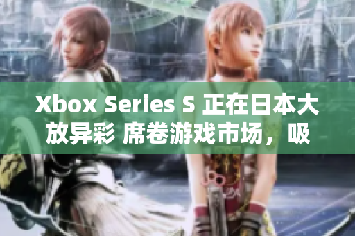 Xbox Series S 正在日本大放异彩 席卷游戏市场，吸引广泛关注