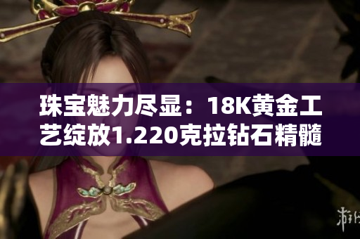 珠宝魅力尽显：18K黄金工艺绽放1.220克拉钻石精髓