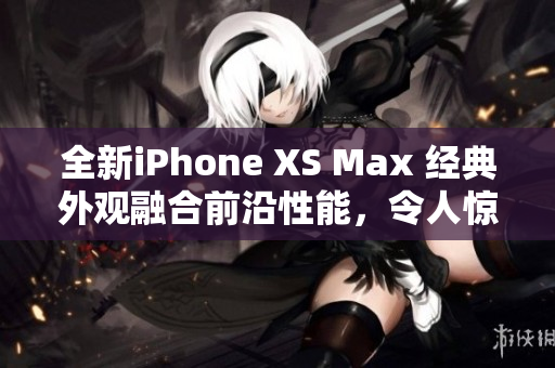 全新iPhone XS Max 经典外观融合前沿性能，令人惊艳的欧美评测揭示巅峰表现