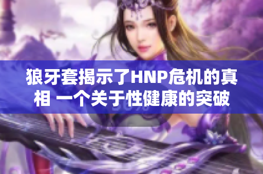 狼牙套揭示了HNP危机的真相 一个关于性健康的突破性调查