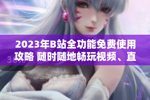 2023年B站全功能免费使用攻略 随时随地畅玩视频、直播、游戏