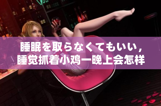 睡眠を取らなくてもいい，睡觉抓着小鸡一晚上会怎样，睡过年纪最大的多少岁六十多，水润紧致销魂低吟古代，水润紧致销魂低吟，说说都是怎么的干对象的118