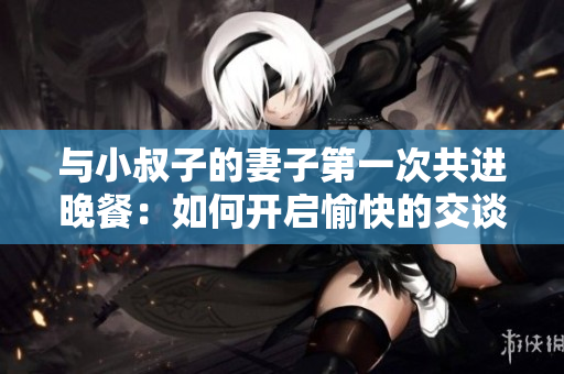 与小叔子的妻子第一次共进晚餐：如何开启愉快的交谈