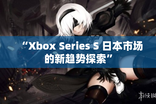 “Xbox Series S 日本市场的新趋势探索”