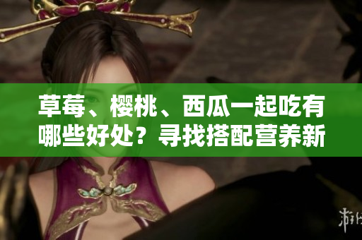 草莓、樱桃、西瓜一起吃有哪些好处？寻找搭配营养新吃法