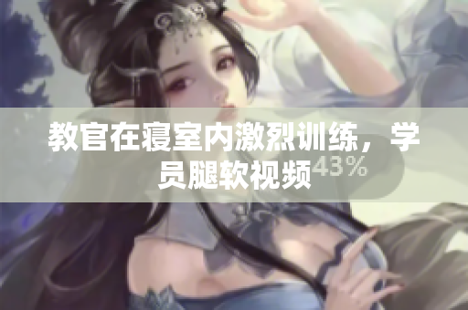 教官在寝室内激烈训练，学员腿软视频
