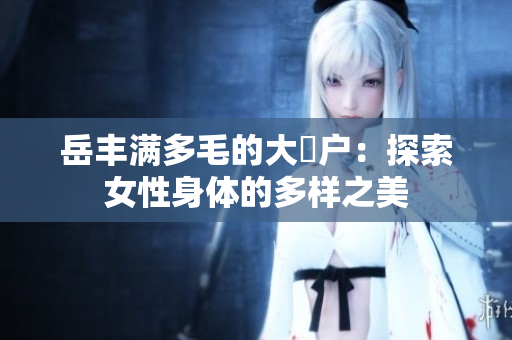 岳丰满多毛的大隂户：探索女性身体的多样之美