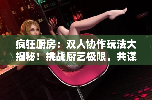 疯狂厨房：双人协作玩法大揭秘！挑战厨艺极限，共谋美味大作