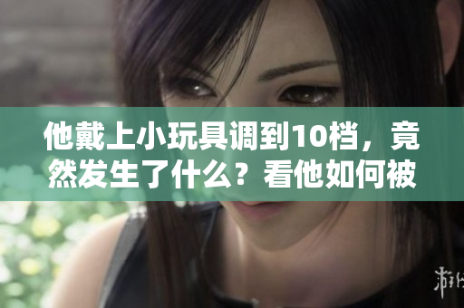 他戴上小玩具调到10档，竟然发生了什么？看他如何被小玩意带入新境界！