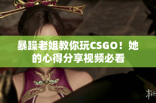 暴躁老姐教你玩CSGO！她的心得分享视频必看