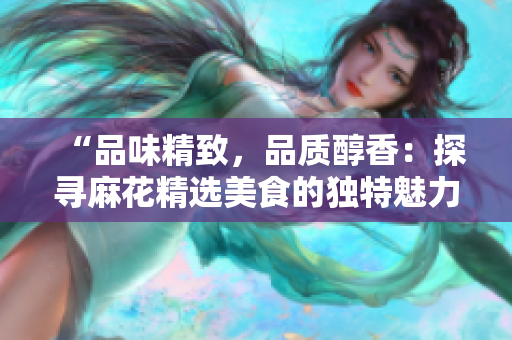 “品味精致，品质醇香：探寻麻花精选美食的独特魅力”