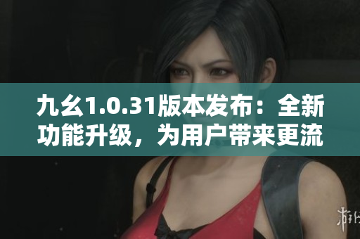 九幺1.0.31版本发布：全新功能升级，为用户带来更流畅体验