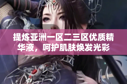 提炼亚洲一区二三区优质精华液，呵护肌肤焕发光彩