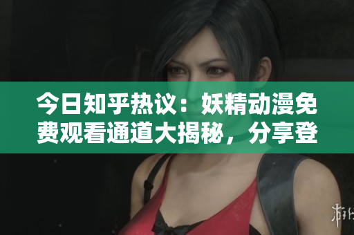 今日知乎热议：妖精动漫免费观看通道大揭秘，分享登录入口与观影攻略