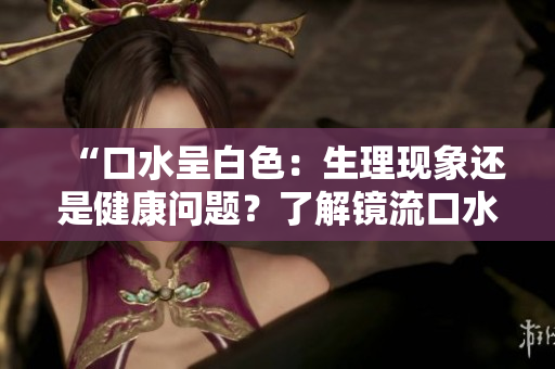 “口水呈白色：生理现象还是健康问题？了解镜流口水的正常情况”