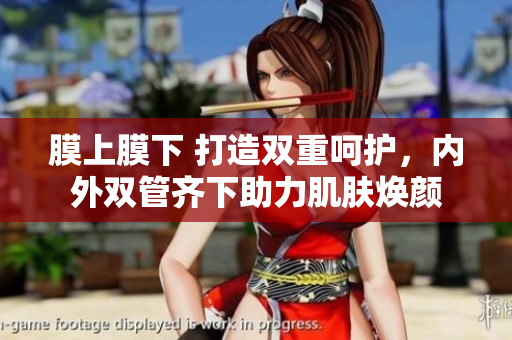 膜上膜下 打造双重呵护，内外双管齐下助力肌肤焕颜