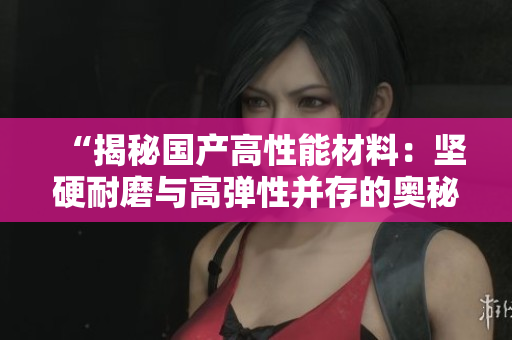 “揭秘国产高性能材料：坚硬耐磨与高弹性并存的奥秘”