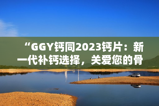“GGY钙同2023钙片：新一代补钙选择，关爱您的骨骼健康！”