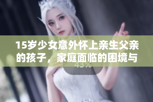 15岁少女意外怀上亲生父亲的孩子，家庭面临的困境与解决之道