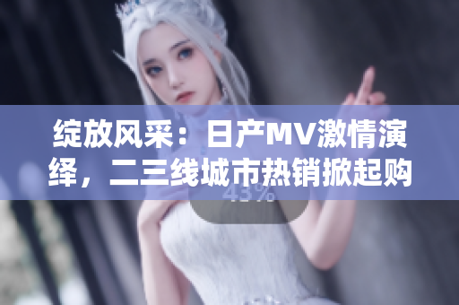 绽放风采：日产MV激情演绎，二三线城市热销掀起购车热潮