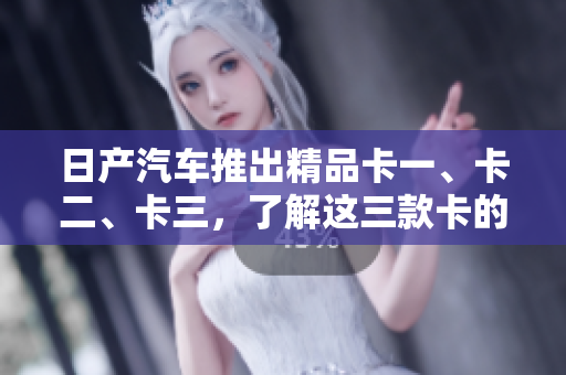 日产汽车推出精品卡一、卡二、卡三，了解这三款卡的全面概述