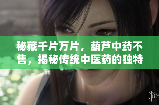 秘藏千片万片，葫芦中药不售，揭秘传统中医药的独特魅力与传承