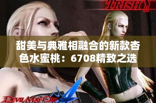 甜美与典雅相融合的新款杏色水蜜桃：6708精致之选